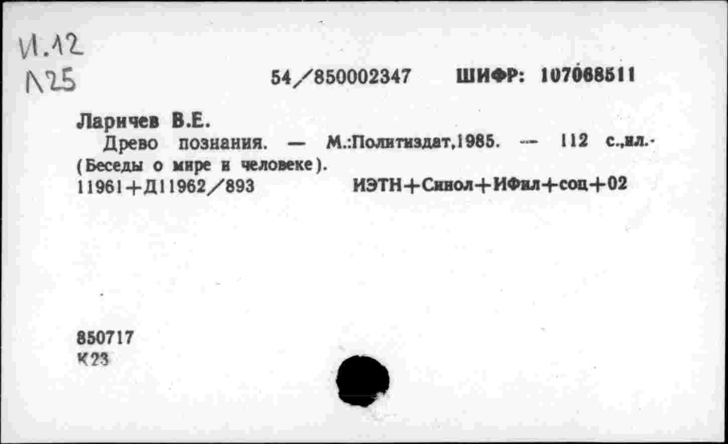 ﻿и.Аг МБ
54/850002347 ШИФР: 107068511
Ларичев В.Е.
Древо познания. — М.:Политиздат,1985. — 112 с.,ил.-(Беседы о мире и человеке).
11961+ Д11962/893	ИЭТН+Сииол+ИФмл+соц+02
850717 К П